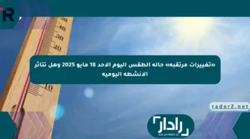 «تغييرات مرتقبة» حالة الطقس اليوم الأحد 18 مايو 2025 وهل تتأثر الأنشطة اليومية